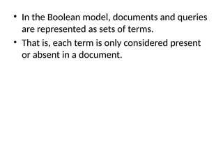 • In the Boolean model, documents and queries
are represented as sets of terms.
• That is, each term is only considered present
or absent in a document.
 