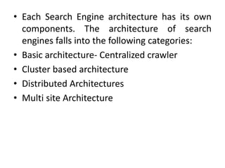 • Each Search Engine architecture has its own
components. The architecture of search
engines falls into the following categories:
• Basic architecture- Centralized crawler
• Cluster based architecture
• Distributed Architectures
• Multi site Architecture
 