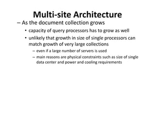 Multi-site Architecture
– As the document collection grows
• capacity of query processors has to grow as well
• unlikely that growth in size of single processors can
match growth of very large collections
– even if a large number of servers is used
– main reasons are physical constraints such as size of single
data center and power and cooling requirements
 