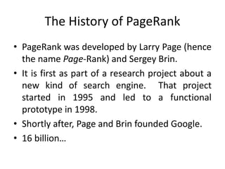 The History of PageRank
• PageRank was developed by Larry Page (hence
the name Page-Rank) and Sergey Brin.
• It is first as part of a research project about a
new kind of search engine. That project
started in 1995 and led to a functional
prototype in 1998.
• Shortly after, Page and Brin founded Google.
• 16 billion…
 