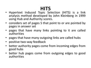 HITS
• Hypertext Induced Topic Selection (HITS) is a link
analysis method developed by John Kleinberg in 1999
using Hub and Authority scores.
• considers set of pages S that point to or are pointed by
pages in answer set
• pages that have many links pointing to it are called
authorities
• pages that have many outgoing links are called hubs
• positive two-way feedback
• better authority pages come from incoming edges from
good hubs
• better hub pages come from outgoing edges to good
authorities
 