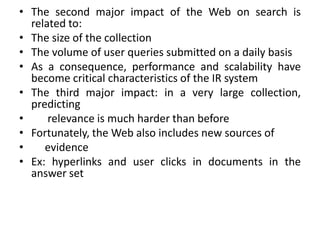 • The second major impact of the Web on search is
related to:
• The size of the collection
• The volume of user queries submitted on a daily basis
• As a consequence, performance and scalability have
become critical characteristics of the IR system
• The third major impact: in a very large collection,
predicting
• relevance is much harder than before
• Fortunately, the Web also includes new sources of
• evidence
• Ex: hyperlinks and user clicks in documents in the
answer set
 