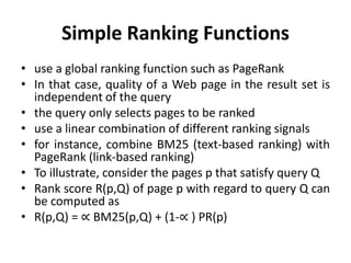 Simple Ranking Functions
• use a global ranking function such as PageRank
• In that case, quality of a Web page in the result set is
independent of the query
• the query only selects pages to be ranked
• use a linear combination of different ranking signals
• for instance, combine BM25 (text-based ranking) with
PageRank (link-based ranking)
• To illustrate, consider the pages p that satisfy query Q
• Rank score R(p,Q) of page p with regard to query Q can
be computed as
• R(p,Q) = ∝ BM25(p,Q) + (1-∝ ) PR(p)
 