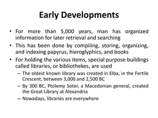 Early Developments
• For more than 5,000 years, man has organized
information for later retrieval and searching
• This has been done by compiling, storing, organizing,
and indexing papyrus, hieroglyphics, and books
• For holding the various items, special purpose buildings
called libraries, or bibliothekes, are used
– The oldest known library was created in Elba, in the Fertile
Crescent, between 3,000 and 2,500 BC
– By 300 BC, Ptolemy Soter, a Macedonian general, created
the Great Library at Alexandria
– Nowadays, libraries are everywhere
 