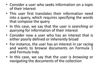 • Consider a user who seeks information on a topic
of their interest
• This user first translates their information need
into a query, which requires specifying the words
that compose the query
• In this case, we say that the user is searching or
querying for information of their interest
• Consider now a user who has an interest that is
either poorly defined or inherently broad
• For instance, the user has an interest in car racing
and wants to browse documents on Formula 1
and Formula Indy
• In this case, we say that the user is browsing or
navigating the documents of the collection
 