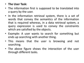 • The User Task:
• The information first is supposed to be translated into
a query by the user.
• In the information retrieval system, there is a set of
words that convey the semantics of the information
that is required whereas, in a data retrieval system, a
query expression is used to convey the constraints
which are satisfied by the objects.
• Example: A user wants to search for something but
ends up searching with another thing.
• This means that the user is browsing and not
searching.
• The above figure shows the interaction of the user
through different tasks.
 
