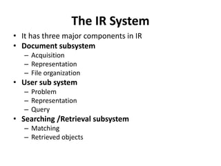 The IR System
• It has three major components in IR
• Document subsystem
– Acquisition
– Representation
– File organization
• User sub system
– Problem
– Representation
– Query
• Searching /Retrieval subsystem
– Matching
– Retrieved objects
 