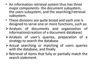 • An information retrieval system thus has three
major components- the document subsystem,
the users subsystem, and the searching/retrieval
subsystem.
• These divisions are quite broad and each one is
designed to serve one or more functions, such as:
Analysis of documents and organization of
information(creation of a document database)
Analysis of user’s queries, preparation of a
strategy to search the database
Actual searching or matching of users queries
with the database, and finally
Retrieval of items that fully or partially match the
search statement.
 