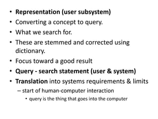 • Representation (user subsystem)
• Converting a concept to query.
• What we search for.
• These are stemmed and corrected using
dictionary.
• Focus toward a good result
• Query - search statement (user & system)
• Translation into systems requirements & limits
– start of human-computer interaction
• query is the thing that goes into the computer
 