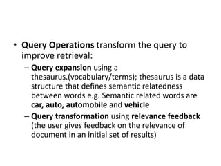 • Query Operations transform the query to
improve retrieval:
– Query expansion using a
thesaurus.(vocabulary/terms); thesaurus is a data
structure that defines semantic relatedness
between words e.g. Semantic related words are
car, auto, automobile and vehicle
– Query transformation using relevance feedback
(the user gives feedback on the relevance of
document in an initial set of results)
 