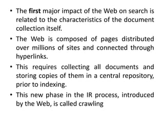 • The first major impact of the Web on search is
related to the characteristics of the document
collection itself.
• The Web is composed of pages distributed
over millions of sites and connected through
hyperlinks.
• This requires collecting all documents and
storing copies of them in a central repository,
prior to indexing.
• This new phase in the IR process, introduced
by the Web, is called crawling
 