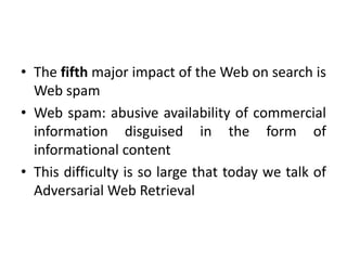 • The fifth major impact of the Web on search is
Web spam
• Web spam: abusive availability of commercial
information disguised in the form of
informational content
• This difficulty is so large that today we talk of
Adversarial Web Retrieval
 