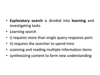 • Exploratory search is divided into learning and
investigating tasks
• Learning search
• i) requires more than single query-response pairs
• ii) requires the searcher to spend time
• scanning and reading multiple information items
• synthesizing content to form new understanding
 