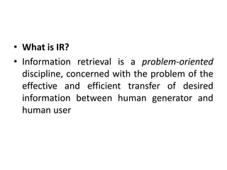 • What is IR?
• Information retrieval is a problem-oriented
discipline, concerned with the problem of the
effective and efficient transfer of desired
information between human generator and
human user
 