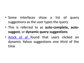 • Some interfaces show a list of query
suggestions as the user types the query
• This is referred to as auto-complete, auto-
suggest, or dynamic query suggestions
• Anick et al found that users clicked on
dynamic Yahoo suggestions one third of the
time
 