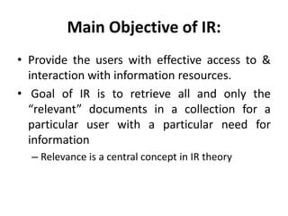 Main Objective of IR:
• Provide the users with effective access to &
interaction with information resources.
• Goal of IR is to retrieve all and only the
“relevant” documents in a collection for a
particular user with a particular need for
information
– Relevance is a central concept in IR theory
 