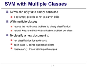SVM with Multiple Classes
SVMs can only take binary decisions
a document belongs or not to a given class
With multiple classes
reduce the multi-class problem to binary classification
natural way: one binary classification problem per class
To classify a new document dj
run classification for each class
each class cp paired against all others
classes of dj : those with largest margins
p. 100
 