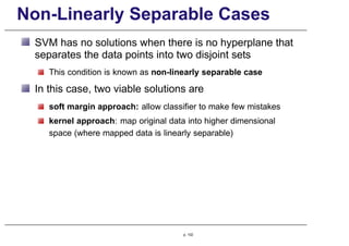 Non-Linearly Separable Cases
SVM has no solutions when there is no hyperplane that
separates the data points into two disjoint sets
This condition is known as non-linearly separable case
In this case, two viable solutions are
soft margin approach: allow classifier to make few mistakes
kernel approach: map original data into higher dimensional
space (where mapped data is linearly separable)
p. 102
 