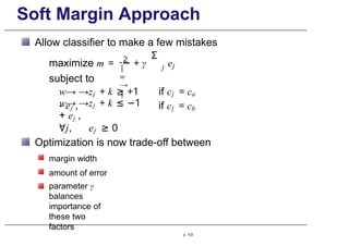 Soft Margin Approach
Allow classifier to make a few mistakes
maximize m =
subject to
2
|
w
→
|
+ γ
Σ
j ej
w→ →zj + k ≥ +1
- ej ,
if cj = ca
if cj = cb
w→ →zj + k ≤ −1
+ ej ,
∀j, ej ≥ 0
Optimization is now trade-off between
margin width
amount of error
parameter γ
balances
importance of
these two
factors
p. 103
 