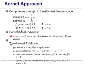 Kernel Approach
Compute max margin in transformed feature space
minimize m =
subject to
1
2
2 ∗ |
w→ |
f (w→ , →zj ) + k
≥ +1,
f (w→ , →zj ) + k
≤ −1,
if cj = ca
if cj = cb
Conventional SVM case
f (w→ , →zj ) = w→ →zj , the kernel, is dot product of input
vectors
Transformed SVM case
the kernel is a modified map function
polynomial kernel: f (w→ , →xj ) = (w→ →xj + 1)d
radial basis function: f (w→ , →xj ) = exp(λ ∗ |w→ →xj |2),
λ > 0
sigmoid: f (w→ , →xj ) = tanh(ρ(w→ →xj ) + c), for ρ > 0
and c < 0 p. 104
 