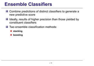 Ensemble Classifiers
Combine predictions of distinct classifiers to generate a
new predictive score
Ideally, results of higher precision than those yielded by
constituent classifiers
Two ensemble classification methods:
stacking
boosting
p. 106
 