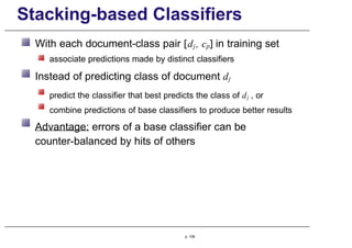 Stacking-based Classifiers
With each document-class pair [dj, cp] in training set
associate predictions made by distinct classifiers
Instead of predicting class of document dj
predict the classifier that best predicts the class of dj , or
combine predictions of base classifiers to produce better results
Advantage: errors of a base classifier can be
counter-balanced by hits of others
p. 109
 