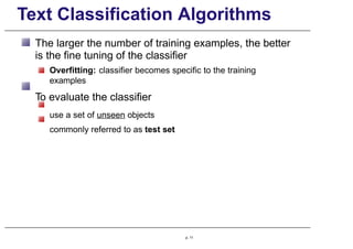 Text Classification Algorithms
The larger the number of training examples, the better
is the fine tuning of the classifier
Overfitting: classifier becomes specific to the training
examples
To evaluate the classifier
use a set of unseen objects
commonly referred to as test set
p. 11
 