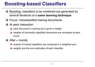 Boosting-based Classifiers
Boosting: classifiers to be combined are generated by
several iterations of a same learning technique
Focus: missclassified training documents
At each interaction
each document in training set is given a weight
weights of incorrectly classified documents are increased at each
round
After n rounds
outputs of trained classifiers are combined in a weighted sum
weights are the error estimates of each classifier
p. 110
 