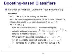 Boosting-based Classifiers
Variation of AdaBoost algorithm (Yoav Freund et al)
AdaBoost
let 7 : Ðt × C be the training set function;
let Nt be the training set size and M be the number of iterations;
p. 111
N t
initialize the weight wj of each document dj as wj = 1
;
for k = 1 to M {
learn the classifier function F k from the training set;
d j |dj misclassified j
estimate weighted error: errk =
Σ
w /
Σ N t
i=1 wj ;
1
2
compute a classifier weight: αk = ×
log
k
1−err
errk
;
for all correctly classified examples ej : wj ← wj × e− α k
;
for all incorrectly classified examples ej : wj ← wj ×
eα k
; normalize the weights wj so that they sum up to 1;
}
 