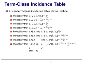 Term-Class Incidence Table
Given term-class incidence table above, define
Probability that
Probability that
i j i
ni
N t
i j i
k ∈ d : P (k ) =
k /
∈ d : P (k ) = N −n
t i
N t
Probability that dj ∈ cp: P (cp) =
np
N t
j p p
N −n
t p
N t
i j j p i p
c : P (k , c )
n i , p
N t
i j j p i p
c : P (k , c ) =
n −n
p i , p
N t
i j j
Probability that k
Probability that k
Probability that k
Probability that
p i p
c : P (k , c ) =
n −n
i i , p
N t
i
Probability that d /
∈ c : P (c ) =
∈
/
∈
∈
/
∈ j j
d and d ∈
d and d ∈
d and
d /
∈
k d
and /
∈
p i p
p. 116
d c : P (k , c ) = t i p i , p
N −n −(n −n )
N t
 