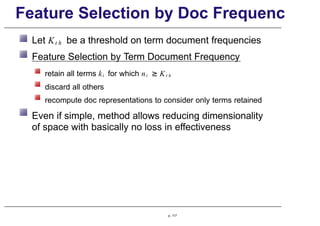 Feature Selection by Doc Frequenc
Let Kt h be a threshold on term document frequencies
Feature Selection by Term Document Frequency
retain all terms ki for which ni ≥ Kt h
discard all others
recompute doc representations to consider only terms retained
Even if simple, method allows reducing dimensionality
of space with basically no loss in effectiveness
p. 117
 