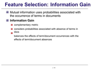 Feature Selection: Information Gain
Mutual information uses probabilities associated with
the occurrence of terms in documents
Information Gain
complementary metric
considers probabilities associated with absence of terms in
docs
balances the effects of term/document occurrences with the
effects of term/document absences
p. 122
 