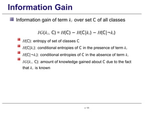 Information Gain
Information gain of term ki over set C of all classes
IG(ki , C) = H(C) − H(C|ki) − H(C|¬ki)
H(C): entropy of set of classes C
H(C|ki): conditional entropies of C in the presence of term ki
H(C|¬ki): conditional entropies of C in the absence of term ki
IG(ki , C): amount of knowledge gained about C due to the fact
that ki is known
p. 123
 