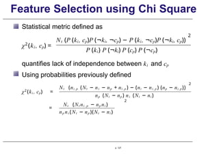 Feature Selection using Chi Square
Statistical metric defined as
χ2
(ki , cp) =
2
Nt (P (ki, cp)P (¬ki, ¬cp) − P (ki, ¬cp)P (¬ki, cp))
P (ki) P (¬ki) P (cp) P (¬cp)
quantifies lack of independence between ki and cp
Using probabilities previously defined
χ2
(ki , cp) =
2
Nt (ni ,p (Nt − ni − np + ni , p ) − (ni − ni , p ) (np − ni,p))
np (Nt − np ) ni (Nt − ni )
2
Nt (Nt ni , p − np ni )
=
np ni (Nt − np )(Nt − ni )
p. 127
 