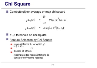 Chi Square
χ2
avg
Compute either average or max chi square
L
Σ
p=1
2
p i p
(ki) = P (c ) χ (k , c )
χ2 (ki) = maxL
max p=1 χ2
(ki , cp)
Kt h : threshold on chi square
Feature Selection by Chi Square
retain all terms ki for which χ2
(ki) ≥ Kt h
avg
discard all others
recompute doc representations to
consider only terms retained
p. 128
 