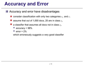 Accuracy and Error
Accuracy and error have disadvantages
consider classification with only two categories cp and cr
assume that out of 1,000 docs, 20 are in class cp
a classifier that assumes all docs not in class cp
accuracy = 98%
error = 2%
which erroneously suggests a very good classifier
p. 134
 