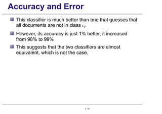 Accuracy and Error
This classifier is much better than one that guesses that
all documents are not in class cp
However, its accuracy is just 1% better, it increased
from 98% to 99%
This suggests that the two classifiers are almost
equivalent, which is not the case.
p. 136
 