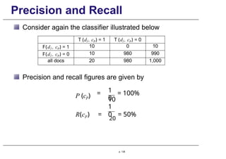 Precision and Recall
Consider again the classifier illustrated below
T (dj , cp) = 1 T (dj , cp) = 0
F(dj , cp) = 1 10 0 10
F(dj , cp) = 0 10 980 990
all docs 20 980 1,000
Precision and recall figures are given by
P (cp)
1
0
= = 100%
10
1
0
R(cp) =
20
= 50%
p. 138
 