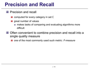 Precision and Recall
Precision and recall
computed for every category in set C
great number of values
makes tasks of comparing and evaluating algorithms more
difficult
Often convenient to combine precision and recall into a
single quality measure
one of the most commonly used such metric: F-measure
p. 139
 