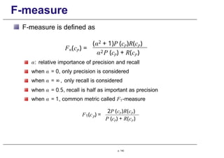 F-measure
F-measure is defined as
Fα(cp) =
(α2 + 1)P (cp)R(cp)
α2P (cp) + R(cp)
α: relative importance of precision and recall
when α = 0, only precision is considered
when α = ∞, only recall is considered
when α = 0.5, recall is half as important as precision
when α = 1, common metric called F1-measure
1 p
F (c ) =
2P (cp)R(cp)
P (cp) + R(cp)
p. 140
 