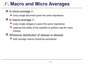 F1 Macro and Micro Averages
In micro-average F1
every single document given the same importance
In macro-average F1
every single category is given the same importance
captures the ability of the classifier to perform well for many
classes
Whenever distribution of classes is skewed
both average metrics should be considered
p. 144
 