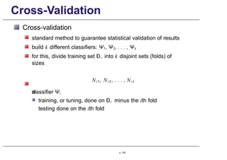 Cross-Validation
Cross-validation
standard method to guarantee statistical validation of results
build k different classifiers: Ψ1, Ψ2, . . . , Ψk
for this, divide training set Ðt into k disjoint sets (folds) of
sizes
Nt 1 , Nt 2 , . . . , Nt k
classifier Ψi
training, or tuning, done on Ðt minus the ith fold
testing done on the ith fold
p. 145
 