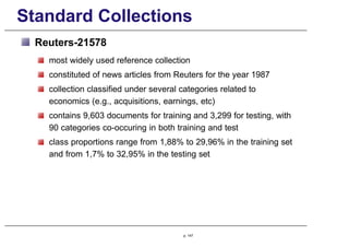 Standard Collections
Reuters-21578
most widely used reference collection
constituted of news articles from Reuters for the year 1987
collection classified under several categories related to
economics (e.g., acquisitions, earnings, etc)
contains 9,603 documents for training and 3,299 for testing, with
90 categories co-occuring in both training and test
class proportions range from 1,88% to 29,96% in the training set
and from 1,7% to 32,95% in the testing set
p. 147
 
