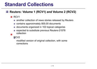 Standard Collections
Reuters: Volume 1 (RCV1) and Volume 2 (RCV2)
RCV1
another collection of news stories released by Reuters
contains approximately 800,00 documents
documents organized in 103 topical categories
expected to substitute previous Reuters-21578
collection
RCV2
modified version of original collection, with some
corrections
p. 148
 