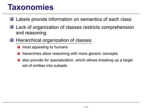 Taxonomies
Labels provide information on semantics of each class
Lack of organization of classes restricts comprehension
and reasoning
Hierarchical organization of classes
most appealing to humans
hierarchies allow reasoning with more generic concepts
also provide for specialization, which allows breaking up a larger
set of entities into subsets
p. 153
 