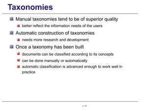 Taxonomies
Manual taxonomies tend to be of superior quality
better reflect the information needs of the users
Automatic construction of taxonomies
needs more research and development
Once a taxonomy has been built
documents can be classified according to its concepts
can be done manually or automatically
automatic classification is advanced enough to work well in
practice
p. 157
 