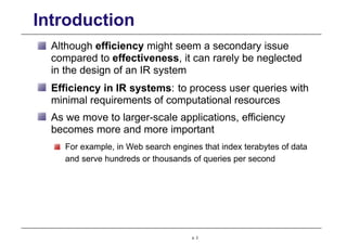 Introduction
Although efficiency might seem a secondary issue
compared to effectiveness, it can rarely be neglected
in the design of an IR system
Efficiency in IR systems: to process user queries with
minimal requirements of computational resources
As we move to larger-scale applications, efficiency
becomes more and more important
For example, in Web search engines that index terabytes of data
and serve hundreds or thousands of queries per second
p. 2
 