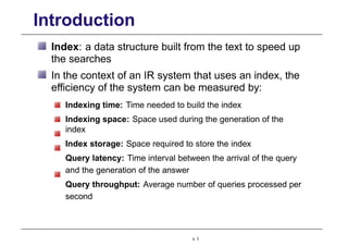 Introduction
Index: a data structure built from the text to speed up
the searches
In the context of an IR system that uses an index, the
efficiency of the system can be measured by:
Indexing time: Time needed to build the index
Indexing space: Space used during the generation of the
index
Index storage: Space required to store the index
Query latency: Time interval between the arrival of the query
and the generation of the answer
Query throughput: Average number of queries processed per
second
p. 3
 