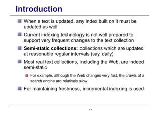 Introduction
When a text is updated, any index built on it must be
updated as well
Current indexing technology is not well prepared to
support very frequent changes to the text collection
Semi-static collections: collections which are updated
at reasonable regular intervals (say, daily)
Most real text collections, including the Web, are indeed
semi-static
For example, although the Web changes very fast, the crawls of a
search engine are relatively slow
For maintaining freshness, incremental indexing is used
p. 4
 