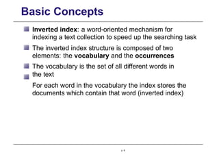 Basic Concepts
Inverted index: a word-oriented mechanism for
indexing a text collection to speed up the searching task
The inverted index structure is composed of two
elements: the vocabulary and the occurrences
The vocabulary is the set of all different words in
the text
For each word in the vocabulary the index stores the
documents which contain that word (inverted index)
p. 6
 